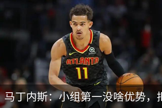 马丁内斯：小组第一没啥优势，把可能的情况都计划好？完全不可能